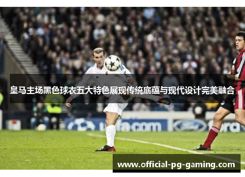 皇马主场黑色球衣五大特色展现传统底蕴与现代设计完美融合