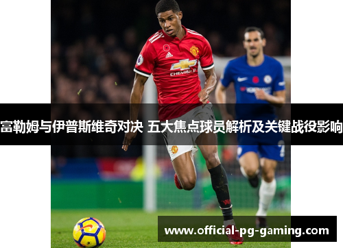 富勒姆与伊普斯维奇对决 五大焦点球员解析及关键战役影响 富勒姆与伊普斯维奇对决 五大焦点球员解析及关键战役影响