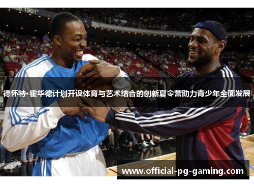 德怀特·霍华德计划开设体育与艺术结合的创新夏令营助力青少年全面发展 德怀特·霍华德计划开设体育与艺术结合的创新夏令营助力青少年全面发展