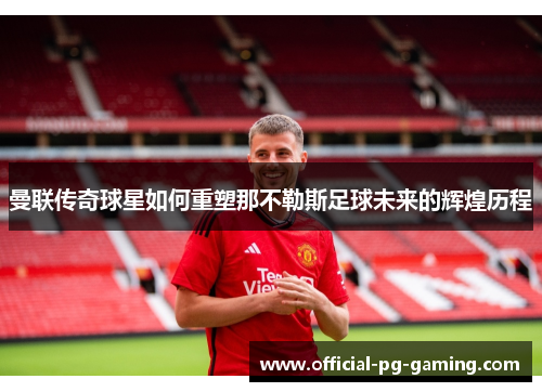 曼联传奇球星如何重塑那不勒斯足球未来的辉煌历程 曼联传奇球星如何重塑那不勒斯足球未来的辉煌历程