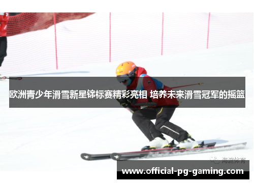 欧洲青少年滑雪新星锦标赛精彩亮相 培养未来滑雪冠军的摇篮 欧洲青少年滑雪新星锦标赛精彩亮相 培养未来滑雪冠军的摇篮