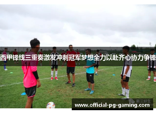 西甲锋线三重奏激发冲刺冠军梦想全力以赴齐心协力争锋 西甲锋线三重奏激发冲刺冠军梦想全力以赴齐心协力争锋