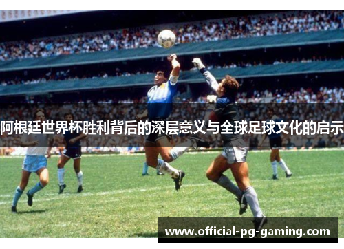 阿根廷世界杯胜利背后的深层意义与全球足球文化的启示 阿根廷世界杯胜利背后的深层意义与全球足球文化的启示
