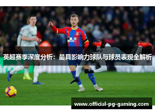 英超赛季深度分析：最具影响力球队与球员表现全解析