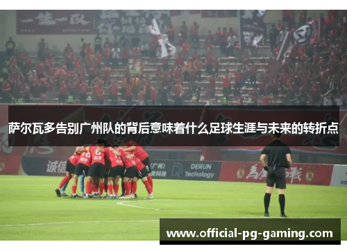 萨尔瓦多告别广州队的背后意味着什么足球生涯与未来的转折点